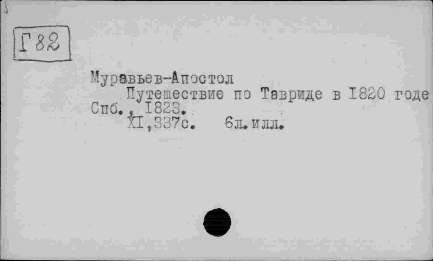 ﻿Г 82
Муравьев-Апостол
Путешествие по Тавриде в 1820 годе Спб., 1823.
XI ,337с.	6л. илл.